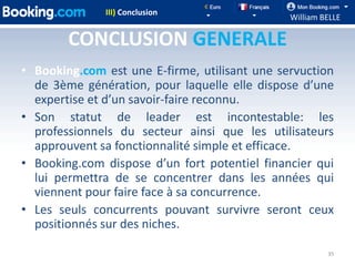 III) Conclusion
                                               William BELLE

        CONCLUSION GENERALE
• Booking.com est une E-firme, utilisant une servuction
  de 3ème génération, pour laquelle elle dispose d’une
  expertise et d’un savoir-faire reconnu.
• Son statut de leader est incontestable: les
  professionnels du secteur ainsi que les utilisateurs
  approuvent sa fonctionnalité simple et efficace.
• Booking.com dispose d’un fort potentiel financier qui
  lui permettra de se concentrer dans les années qui
  viennent pour faire face à sa concurrence.
• Les seuls concurrents pouvant survivre seront ceux
  positionnés sur des niches.

                                                        35
 