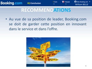 III) Conclusion
                                       William BELLE

        RECOMMENDATIONS
• Au vue de sa position de leader, Booking.com
  se doit de garder cette position en innovant
  dans le service et dans l’offre.




                                                36
 