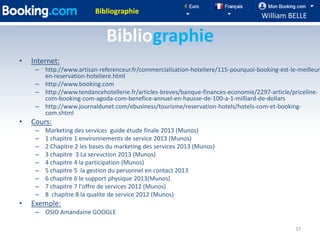 Bibliographie
                                                                                    William BELLE

                               Bibliographie
•   Internet:
     – http://www.artisan-referenceur.fr/commercialisation-hoteliere/115-pourquoi-booking-est-le-meilleur
       en-reservation-hoteliere.html
     – http://www.booking.com
     – http://www.tendancehotellerie.fr/articles-breves/banque-finances-economie/2297-article/priceline-
       com-booking-com-agoda-com-benefice-annuel-en-hausse-de-100-a-1-milliard-de-dollars
     – http://www.journaldunet.com/ebusiness/tourisme/reservation-hotels/hotels-com-et-booking-
       com.shtml
•   Cours:
     –   Marketing des services guide étude finale 2013 (Munos)
     –   1 chapitre 1 environnements de service 2013 (Munos)
     –   2 Chapitre 2 les bases du marketing des services 2013 (Munos)
     –   3 chapitre 3 La servuction 2013 (Munos)
     –   4 chapitre 4 la participation (Munos)
     –   5 chapitre 5 la gestion du personnel en contact 2013
     –   6 chapitre 6 le support physique 2013(Munos)
     –   7 chapitre 7 l'offre de services 2012 (Munos)
     –   8 chapitre 8 la qualite de service 2012 (Munos)
•   Exemple:
     – OSIO Amandaine GOOGLE

                                                                                                37
 