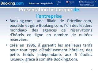 I) Introduction générale
                                         William BELLE

       Présentation historique de
              l’entreprise
• Booking.com, une filiale de Priceline.com,
  possède et gère Booking.com, l’un des leaders
  mondiaux des agences de réservations
  d’hôtels en ligne en nombre de nuitées
  réservées.
• Créé en 1996, il garantit les meilleurs tarifs
  pour tout type d’établissement hôtelier, des
  petits hôtels indépendants aux 5 étoiles
  luxueux, grâce à son site Booking.Com.

                                                   4
 