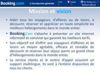 I) Introduction générale
                                                   William BELLE

               Mission et vision
• Aider tous les voyageurs, d’affaires ou de loisirs, à
  découvrir, réserver et apprécier en toute simplicité les
  meilleurs hébergements dans le monde entier.
• Booking.Com s’attache à présenter un site internet
  informatif et convivial qui garantit les meilleurs tarifs.
• Son objectif est d’offrir aux voyageurs d’affaires et de
  loisirs un moyen agréable, efficace et rentable de
  découvrir et réserver leur séjour parmi un grand choix
  d’hébergements dans le monde entier.
• Le service clients et le centre d’appel assurent un
  support multilingue. Ils sont à l’entière disposition de
  tous les clients.
                                                             5
 
