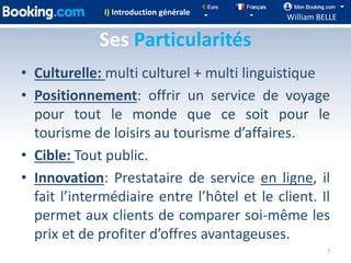I) Introduction générale
                                             William BELLE

             Ses Particularités
• Culturelle: multi culturel + multi linguistique
• Positionnement: offrir un service de voyage
  pour tout le monde que ce soit pour le
  tourisme de loisirs au tourisme d’affaires.
• Cible: Tout public.
• Innovation: Prestataire de service en ligne, il
  fait l’intermédiaire entre l’hôtel et le client. Il
  permet aux clients de comparer soi-même les
  prix et de profiter d’offres avantageuses.
                                                       7
 