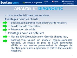 II) Analyse et Diagnostic
                                                      William BELLE

        ANALYSE ET DIAGNOSTIC
• Les caractéristiques des services:
Avantages pour les clients:
   – Booking.com garantit les meilleurs tarifs hôteliers,
   – Pas de frais de réservation,
   – Réservation sécurisée.
• Avantages pour les hôteliers
   – Plus de 400.000 nuitées sont réservés chaque jour,
   – Booking.com fournit un modèle commissionnable
     rentable, un réseau de plus de 5000 partenaires
     affiliés et un service personnalisé de chargés de
     clientèle pour aider à optimiser le chiffre d’affaires des
     hôteliers.
                                                                9
 