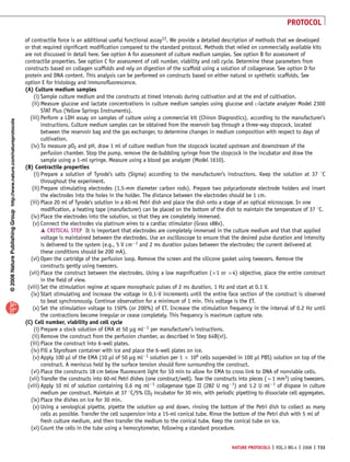 of contractile force is an additional useful functional assay12. We provide a detailed description of methods that we developed 
or that required significant modification compared to the standard protocol. Methods that relied on commercially available kits 
are not discussed in detail here. See option A for assessment of culture medium samples. See option B for assessment of 
contractile properties. See option C for assessment of cell number, viability and cell cycle. Determine these parameters from 
constructs based on collagen scaffolds and rely on digestion of the scaffold using a solution of collagenase. See option D for 
protein and DNA content. This analysis can be performed on constructs based on either natural or synthetic scaffolds. See 
option E for histology and immunofluorescence. 
(A) Culture medium samples 
(i) Sample culture medium and the constructs at timed intervals during cultivation and at the end of cultivation. 
(ii) Measure glucose and lactate concentrations in culture medium samples using glucose and L-lactate analyzer Model 2300 
STAT Plus (Yellow Springs Instruments). 
(iii) Perform a LDH assay on samples of culture using a commercial kit (Chiron Diagnostics), according to the manufacturer’s 
p u o r G g n i h s i l b u P e r u t a N 8 0 0 2 © natureprotocols / m o c . e r u t a n . w w w / / : p t t h NATURE PROTOCOLS | VOL.3 NO.4 | 2008 | 733 
instructions. Culture medium samples can be obtained from the reservoir bag through a three-way stopcock, located 
between the reservoir bag and the gas exchanger, to determine changes in medium composition with respect to days of 
cultivation. 
(iv) To measure pO2 and pH, draw 1 ml of culture medium from the stopcock located upstream and downstream of the 
perfusion chamber. Stop the pump, remove the de-bubbling syringe from the stopcock in the incubator and draw the 
sample using a 1-ml syringe. Measure using a blood gas analyzer (Model 1610). 
(B) Contractile properties 
(i) Prepare a solution of Tyrode’s salts (Sigma) according to the manufacturer’s instructions. Keep the solution at 37 1C 
throughout the experiment. 
(ii) Prepare stimulating electrodes (1.5-mm diameter carbon rods). Prepare two polycarbonate electrode holders and insert 
the electrodes into the holes in the holder. The distance between the electrodes should be 1 cm. 
(iii) Place 20 ml of Tyrode’s solution in a 60-ml Petri dish and place the dish onto a stage of an optical microscope. In one 
modification, a heating tape (manufacturer) can be placed on the bottom of the dish to maintain the temperature of 37 1C. 
(iv) Place the electrodes into the solution, so that they are completely immersed. 
(v) Connect the electrodes via platinum wires to a cardiac stimulator (Grass s88x). 
m CRITICAL STEP It is important that electrodes are completely immersed in the culture medium and that that applied 
voltage is maintained between the electrodes. Use an oscilloscope to ensure that the desired pulse duration and intensity 
is delivered to the system (e.g., 5 V cm1 and 2 ms duration pulses between the electrodes; the current delivered at 
these conditions should be 200 mA). 
(vi) Open the cartridge of the perfusion loop. Remove the screen and the silicone gasket using tweezers. Remove the 
constructs gently using tweezers. 
(vii) Place the construct between the electrodes. Using a low magnification (1 or 4) objective, place the entire construct 
in the field of view. 
(viii) Set the stimulation regime at square monophasic pulses of 2 ms duration, 1 Hz and start at 0.1 V. 
(ix) Start stimulating and increase the voltage in 0.1-V increments until the entire face section of the construct is observed 
to beat synchronously. Continue observation for a minimum of 1 min. This voltage is the ET. 
(x) Set the stimulation voltage to 150% (or 200%) of ET. Increase the stimulation frequency in the interval of 0.2 Hz until 
the contractions become irregular or cease completely. This frequency is maximum capture rate. 
(C) Cell number, viability and cell cycle 
(i) Prepare a stock solution of EMA at 50 mg ml1 per manufacturer’s instructions. 
(ii) Remove the construct from the perfusion chamber, as described in Step 64B(vi). 
(iii) Place the construct into 6-well plates. 
(iv) Fill a Styrofoam container with ice and place the 6-well plates on ice. 
(v) Apply 100 ml of the EMA (10 ml of 50 mg ml1 solution per 1  106 cells suspended in 100 ml PBS) solution on top of the 
construct. A meniscus held by the surface tension should form surrounding the construct. 
(vi) Place the constructs 18 cm below fluorescent light for 10 min to allow for EMA to cross link to DNA of nonviable cells. 
(vii) Transfer the constructs into 60-ml Petri dishes (one construct/well). Tear the constructs into pieces (B1 mm3) using tweezers. 
(viii) Apply 10 ml of solution containing 0.6 mg ml1 collagenase type II (282 U mg1) and 1.2 U ml1 of dispase in culture 
medium per construct. Maintain at 37 1C/5% CO2 incubator for 30 min, with periodic pipetting to dissociate cell aggregates. 
(ix) Place the dishes on ice for 30 min. 
(x) Using a serological pipette, pipette the solution up and down, rinsing the bottom of the Petri dish to collect as many 
cells as possible. Transfer the cell suspension into a 15-ml conical tube. Rinse the bottom of the Petri dish with 5 ml of 
fresh culture medium, and then transfer the medium to the conical tube. Keep the conical tube on ice. 
(xi) Count the cells in the tube using a hemocytometer, following a standard procedure. 
PROTOCOL 
 