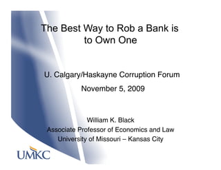 The Best Way to Rob a Bank is
         to Own One


U. Calgary/Haskayne Corruption Forum
            November 5, 2009



              William K. Black
 Associate Professor of Economics and Law 
    University of Missouri – Kansas City
 