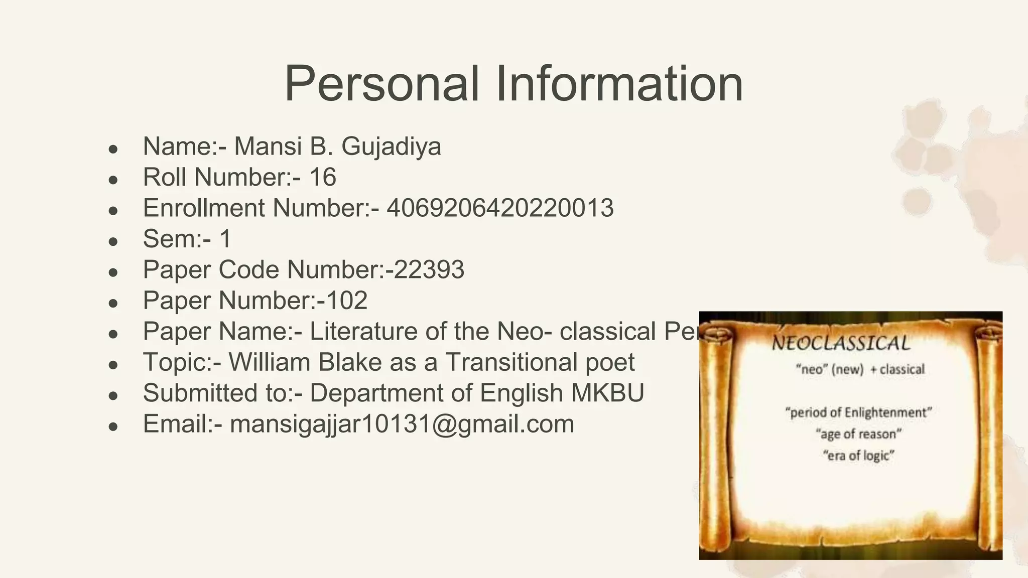 ● Name:- Mansi B. Gujadiya
● Roll Number:- 16
● Enrollment Number:- 4069206420220013
● Sem:- 1
● Paper Code Number:-22393
● Paper Number:-102
● Paper Name:- Literature of the Neo- classical Period
● Topic:- William Blake as a Transitional poet
● Submitted to:- Department of English MKBU
● Email:- mansigajjar10131@gmail.com
Personal Information
 