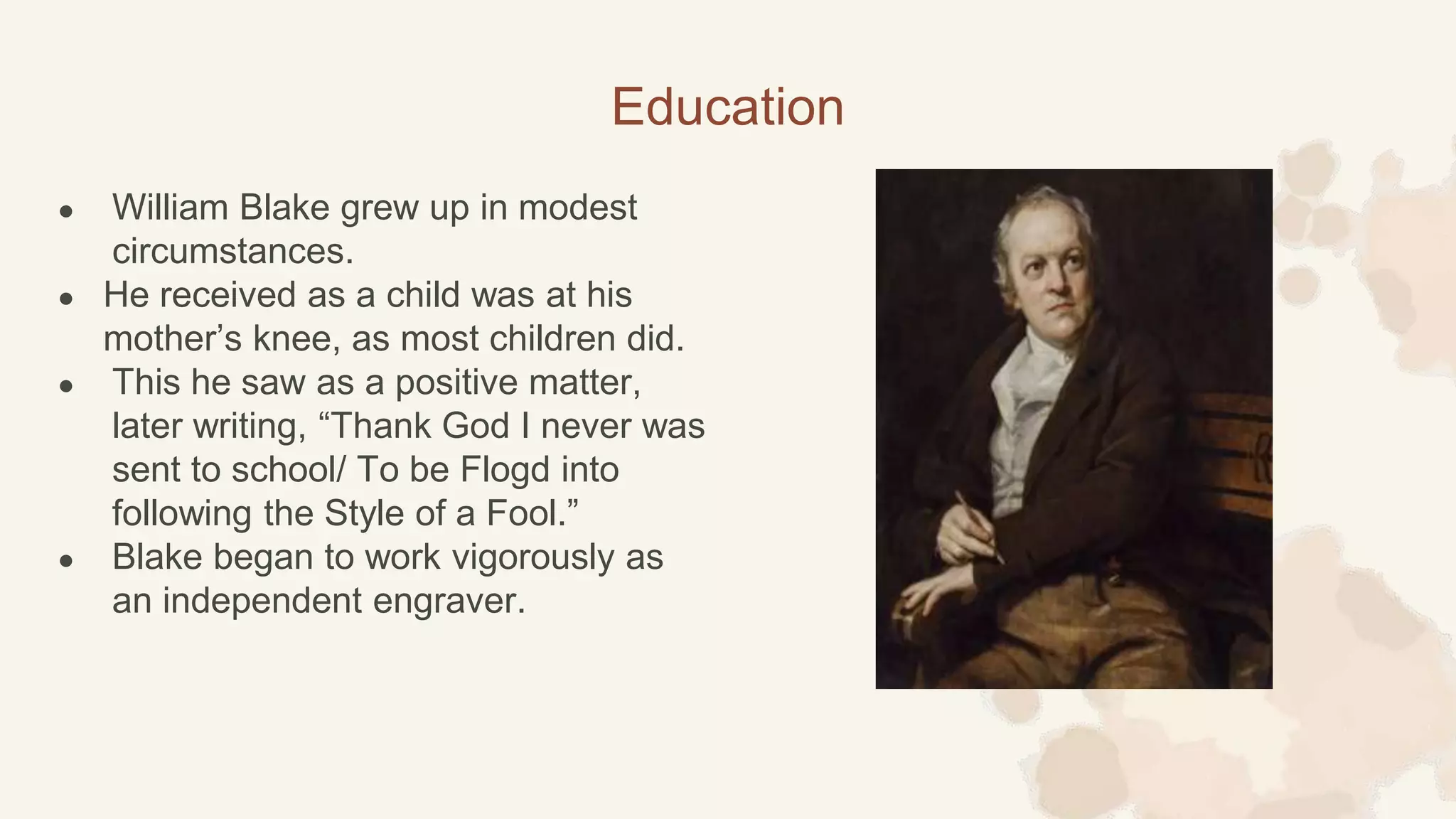 ● William Blake grew up in modest
circumstances.
● He received as a child was at his
mother’s knee, as most children did.
● This he saw as a positive matter,
later writing, “Thank God I never was
sent to school/ To be Flogd into
following the Style of a Fool.”
● Blake began to work vigorously as
an independent engraver.
Education
 