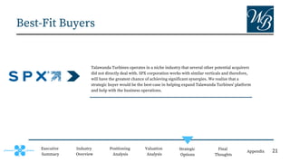 Best-Fit Buyers
Executive
Summary
Positioning
Analysis
Valuation
Analysis
Strategic
Options
Final
Thoughts
Appendix
Industry
Overview
Talawanda Turbines operates in a niche industry that several other potential acquirers
did not directly deal with. SPX corporation works with similar verticals and therefore,
will have the greatest chance of achieving significant synergies. We realize that a
strategic buyer would be the best-case in helping expand Talawanda Turbines' platform
and help with the business operations.
21
 