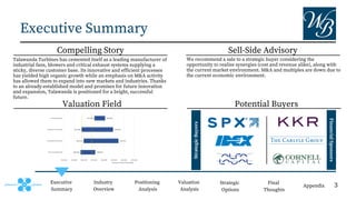 Potential Buyers
Valuation Field
Compelling Story Sell-Side Advisory
Strategic
Buyers
Financial
Sponsors
Executive Summary
Executive
Summary
Industry
Overview
Positioning
Analysis
Valuation
Analysis
Strategic
Options
Final
Thoughts
Appendix
Talawanda Turbines has cemented itself as a leading manufacturer of
industrial fans, blowers and critical exhaust systems supplying a
sticky, diverse customer base. Its innovative and efficient processes
has yielded high organic growth while an emphasis on M&A activity
has allowed them to expand into new markets and industries. Thanks
to an already-established model and promises for future innovation
and expansion, Talawanda is positioned for a bright, successful
future.
We recommend a sale to a strategic buyer considering the
opportunity to realize synergies (cost and revenue alike), along with
the current market environment. M&A and multiples are down due to
the current economic environment.
3
 