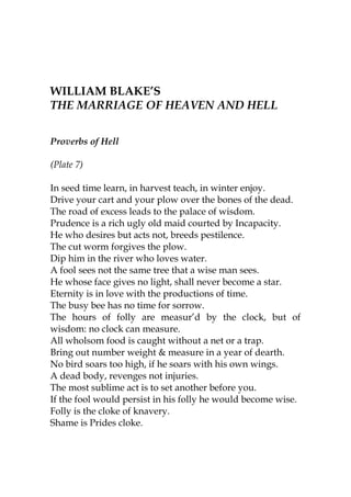 WILLIAM BLAKE’S
THE MARRIAGE OF HEAVEN AND HELL


Proverbs of Hell

(Plate 7)

In seed time learn, in harvest teach, in winter enjoy.
Drive your cart and your plow over the bones of the dead.
The road of excess leads to the palace of wisdom.
Prudence is a rich ugly old maid courted by Incapacity.
He who desires but acts not, breeds pestilence.
The cut worm forgives the plow.
Dip him in the river who loves water.
A fool sees not the same tree that a wise man sees.
He whose face gives no light, shall never become a star.
Eternity is in love with the productions of time.
The busy bee has no time for sorrow.
The hours of folly are measur’d by the clock, but of
wisdom: no clock can measure.
All wholsom food is caught without a net or a trap.
Bring out number weight & measure in a year of dearth.
No bird soars too high, if he soars with his own wings.
A dead body, revenges not injuries.
The most sublime act is to set another before you.
If the fool would persist in his folly he would become wise.
Folly is the cloke of knavery.
Shame is Prides cloke.
 