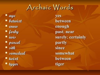 ArchaicArchaic WordsWords
 ayeaye yesyes
 betwixtbetwixt betweenbetween
 enowenow enoughenough
 forbyforby pastpast;; nearnear
 iwisiwis surelysurely;; certainlycertainly
 parcelparcel partlypartly
 sithsith sincesince
 somedealsomedeal somewhatsomewhat
 twixttwixt betweenbetween
 tygertyger tigertiger
 