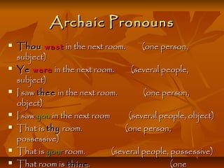 ArchaicArchaic PronounsPronouns
 ThouThou wastwast in the next room. (one person,in the next room. (one person,
subject)subject)
 YeYe werewere in the next room. (several people,in the next room. (several people,
subject)subject)
 I sawI saw theethee in the next room. (one person,in the next room. (one person,
object)object)
 I sawI saw youyou in the next room (several people, object)in the next room (several people, object)
 That isThat is thythy room. (one person,room. (one person,
possessive)possessive)
 That isThat is youryour room. (several people, possessive)room. (several people, possessive)
 That room isThat room is thinethine . (one. (one
 
