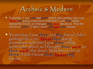ArchaicArchaic && ModernModern
 Yesterday, I sawYesterday, I saw youyou andand youryour friend John getting into a car.friend John getting into a car.
WereWere youyou going somewhere with him? I sawgoing somewhere with him? I saw youyou sittingsitting
behind the wheel, so I thoughtbehind the wheel, so I thought youyou werewere the driver. Was thethe driver. Was the
car his orcar his or yoursyours? I didn’t know? I didn’t know youyou hadhad youryour license.license.
 Yesterday, I sawYesterday, I saw theethee andand thythy friend Johnfriend John
getting into a car.getting into a car. WastWast thouthou goinggoing
somewhere with him? I sawsomewhere with him? I saw theethee sittingsitting
behind the wheel, so I thoughtbehind the wheel, so I thought thouthou wertwert (or(or
thouthou wastwast ) the driver. Was the car his or) the driver. Was the car his or
thinethine? I didn’t know? I didn’t know thouthou hadsthadst thythy
license.license.
 
