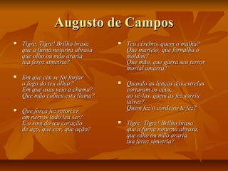 Augusto de CamposAugusto de Campos
 Tigre, Tigre! Brilho brasaTigre, Tigre! Brilho brasa
que a furna noturna abrasaque a furna noturna abrasa
que olho ou mão arariaque olho ou mão araria
tua feroz simetria?tua feroz simetria?
 Em que céu se foi forjarEm que céu se foi forjar
o fogo do teu olhar?o fogo do teu olhar?
Em que asas veio a chama?Em que asas veio a chama?
Que mão colheu esta flama?Que mão colheu esta flama?
 Que força fez retorcerQue força fez retorcer
em nervos todo teu ser?em nervos todo teu ser?
E o som do teu coraçãoE o som do teu coração
de aço, que cor, que ação?de aço, que cor, que ação?
 Teu cérebro, quem o malha?Teu cérebro, quem o malha?
Que martelo, que fornalha oQue martelo, que fornalha o
moldou?moldou?
Que mão, que garra seu terrorQue mão, que garra seu terror
mortal amarra?mortal amarra?
 Quando as lanças das estrelasQuando as lanças das estrelas
cortaram os céus,cortaram os céus,
ao vê-las, quem as fez sorriuao vê-las, quem as fez sorriu
talvez?talvez?
Quem fez o cordeiro te fez?Quem fez o cordeiro te fez?
 Tigre, Tigre! Brilho brasaTigre, Tigre! Brilho brasa
que a furna noturna abrasa,que a furna noturna abrasa,
que olho ou mão arariaque olho ou mão araria
tua feroz simetria?tua feroz simetria?
 