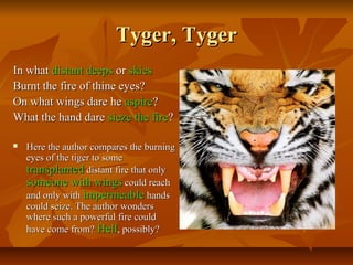 Tyger, TygerTyger, Tyger
In whatIn what distantdistant deepsdeeps oror skiesskies
Burnt the fire of thine eyes?Burnt the fire of thine eyes?
On what wings dare heOn what wings dare he aspireaspire??
What the hand dareWhat the hand dare siezesieze thethe firefire??
 Here the author compares the burningHere the author compares the burning
eyes of the tiger to someeyes of the tiger to some
transplantedtransplanted distant fire that onlydistant fire that only
someonesomeone withwith wingswings could reachcould reach
and only withand only with impermeableimpermeable handshands
could seize. The author wonderscould seize. The author wonders
where such a powerful fire couldwhere such a powerful fire could
have come from?have come from? HellHell, possibly?, possibly?
 