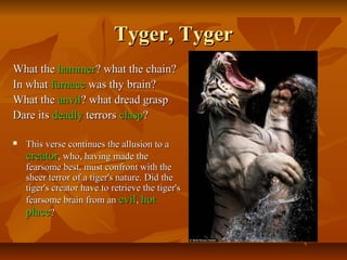 Tyger, TygerTyger, Tyger
What theWhat the hammerhammer? what the chain?? what the chain?
In whatIn what furnacefurnace was thy brain?was thy brain?
What theWhat the anvilanvil? what dread grasp? what dread grasp
Dare itsDare its deadlydeadly terrorsterrors claspclasp??
 This verse continues the allusion to aThis verse continues the allusion to a
creatorcreator, who, having made the, who, having made the
fearsome best, must confront with thefearsome best, must confront with the
sheer terror of a tiger's nature. Did thesheer terror of a tiger's nature. Did the
tiger's creator have to retrieve the tiger'stiger's creator have to retrieve the tiger's
fearsome brain from anfearsome brain from an evilevil,, hothot
placeplace??
 