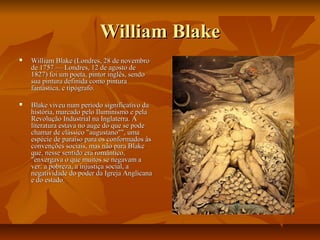 William BlakeWilliam Blake
 William Blake (Londres, 28 de novembroWilliam Blake (Londres, 28 de novembro
de 1757 — Londres, 12 de agosto dede 1757 — Londres, 12 de agosto de
1827) foi um poeta, pintor inglês, sendo1827) foi um poeta, pintor inglês, sendo
sua pintura definida como pinturasua pintura definida como pintura
fantástica, e tipógrafo.fantástica, e tipógrafo.
 Blake viveu num período significativo daBlake viveu num período significativo da
história, marcado pelo Iluminismo e pelahistória, marcado pelo Iluminismo e pela
Revolução Industrial na Inglaterra. ARevolução Industrial na Inglaterra. A
literatura estava no auge do que se podeliteratura estava no auge do que se pode
chamar de clássico "augustano"", umachamar de clássico "augustano"", uma
espécie de paraíso para os conformados àsespécie de paraíso para os conformados às
convenções sociais, mas não para Blakeconvenções sociais, mas não para Blake
que, nesse sentido era romântico,que, nesse sentido era romântico,
"enxergava o que muitos se negavam a"enxergava o que muitos se negavam a
ver: a pobreza, a injustiça social, aver: a pobreza, a injustiça social, a
negatividade do poder da Igreja Anglicananegatividade do poder da Igreja Anglicana
e do estado.e do estado.
 