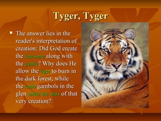 Tyger, TygerTyger, Tyger
 The answer lies in theThe answer lies in the
reader's interpretation ofreader's interpretation of
creation: Did God createcreation: Did God create
thethe fearsomefearsome along withalong with
thethe gentlegentle? Why does He? Why does He
allow theallow the tigertiger to burn into burn in
the dark forest, whilethe dark forest, while
thethe lamblamb gambols in thegambols in the
glenglen underunder thethe starsstars of thatof that
very creation?very creation?
 