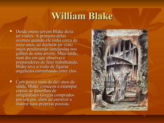William BlakeWilliam Blake
 Desde muito jovem Blake diziaDesde muito jovem Blake dizia
ter visões. A primeira delaster visões. A primeira delas
ocorreu quando ele tinha cerca deocorreu quando ele tinha cerca de
nove anos, ao declarar ter vistonove anos, ao declarar ter visto
anjos pendurando lantejoulas nosanjos pendurando lantejoulas nos
galhos de uma árvore. Mais tarde,galhos de uma árvore. Mais tarde,
num dia em que observavanum dia em que observava
preparadores de feno trabalhando,preparadores de feno trabalhando,
Blake teve a visão de figurasBlake teve a visão de figuras
angelicais caminhando entre eles.angelicais caminhando entre eles.
 Com pouco mais de dez anos deCom pouco mais de dez anos de
idade, Blake começou a estamparidade, Blake começou a estampar
cópias de desenhos decópias de desenhos de
antigüidades Gregas compradosantigüidades Gregas comprados
por seu pai, além de escrever epor seu pai, além de escrever e
ilustrar suas próprias poesias.ilustrar suas próprias poesias.
 