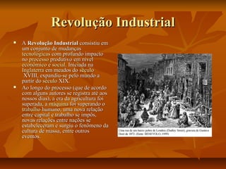 Revolução IndustrialRevolução Industrial
 AA Revolução IndustrialRevolução Industrial consistiu emconsistiu em
um conjunto de mudançasum conjunto de mudanças
tecnológicastecnológicas com profundo impactocom profundo impacto
nono processoprocesso produtivoprodutivo em nívelem nível
econômicoeconômico ee socialsocial. Iniciada na. Iniciada na
InglaterraInglaterra em meados doem meados do séculoséculo
XVIIIXVIII, expandiu-se pelo mundo a, expandiu-se pelo mundo a
partir dopartir do séculoséculo XIXXIX..
 Ao longo do processo (que de acordoAo longo do processo (que de acordo
com alguns autores se registra até aoscom alguns autores se registra até aos
nossos dias), a era da agricultura foinossos dias), a era da agricultura foi
superada, asuperada, a máquinamáquina foi superando ofoi superando o
trabalhotrabalho humano, uma nova relaçãohumano, uma nova relação
entre capital e trabalho se impôs,entre capital e trabalho se impôs,
novas relações entre nações senovas relações entre nações se
estabeleceram e surgiu o fenômeno daestabeleceram e surgiu o fenômeno da
cultura de massa, entre outroscultura de massa, entre outros
eventos.eventos.
 
