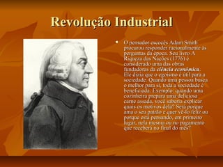 Revolução IndustrialRevolução Industrial
 O pensador escocês Adam SmithO pensador escocês Adam Smith
procurou responder racionalmente àsprocurou responder racionalmente às
perguntas da época. Seu livro Aperguntas da época. Seu livro A
Riqueza das Nações (1776) éRiqueza das Nações (1776) é
considerado uma das obrasconsiderado uma das obras
fundadoras dafundadoras da ciência econômicaciência econômica..
Ele dizia que o egoísmo é útil para aEle dizia que o egoísmo é útil para a
sociedade. Quando uma pessoa buscasociedade. Quando uma pessoa busca
o melhor para si, toda a sociedade éo melhor para si, toda a sociedade é
beneficiada. Exemplo: quando umabeneficiada. Exemplo: quando uma
cozinheira prepara uma deliciosacozinheira prepara uma deliciosa
carne assada, você saberia explicarcarne assada, você saberia explicar
quais os motivos dela? Será porquequais os motivos dela? Será porque
ama o seu patrão e quer vê-lo feliz ouama o seu patrão e quer vê-lo feliz ou
porque está pensando, em primeiroporque está pensando, em primeiro
lugar, nela mesma ou no pagamentolugar, nela mesma ou no pagamento
que receberá no final do mês?que receberá no final do mês?
 