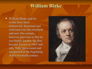 William BlakeWilliam Blake
 William Blake and hisWilliam Blake and his
works have beenworks have been
extensively discussed andextensively discussed and
criticised over the twentiethcriticised over the twentieth
and now this century,and now this century,
however previous to that hehowever previous to that he
was barely known. He firstwas barely known. He first
became known in 1863 andbecame known in 1863 and
only fully appreciated andonly fully appreciated and
recognised at the beginningrecognised at the beginning
of the twentieth century.of the twentieth century.
 
