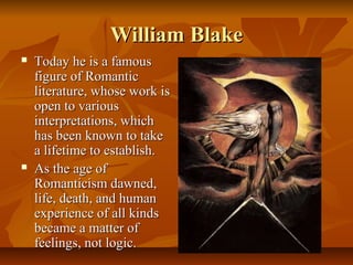 William BlakeWilliam Blake
 Today he is a famousToday he is a famous
figure of Romanticfigure of Romantic
literature, whose work isliterature, whose work is
open to variousopen to various
interpretations, whichinterpretations, which
has been known to takehas been known to take
a lifetime to establish.a lifetime to establish.
 As the age ofAs the age of
Romanticism dawned,Romanticism dawned,
life, death, and humanlife, death, and human
experience of all kindsexperience of all kinds
became a matter ofbecame a matter of
feelings, not logic.feelings, not logic.
 