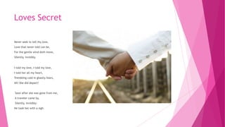 Loves Secret
Never seek to tell thy love,
Love that never told can be,
For the gentle wind doth move,
Silently, invisibly.
I told my love, I told my love,
I told her all my heart,
Trembling cold in ghastly fears,
Ah! She did depart!
Soon after she was gone from me,
A traveler came by,
Silently, invisibly:
He took her with a sigh.