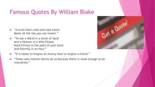 Famous Quotes By William Blake
 “A truth that's told with bad intent
Beats all the lies you can invent.”
 “To see a World in a Grain of Sand
And a Heaven in a Wild Flower,
Hold Infinity in the palm of your hand
And Eternity in an hour.”
 “It is easier to forgive an enemy than to forgive a friend.”
 “Those who restrain desire do so because theirs is weak enough to be
restrained.”
 