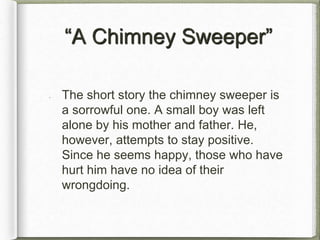 “A Chimney Sweeper”
The short story the chimney sweeper is
a sorrowful one. A small boy was left
alone by his mother and father. He,
however, attempts to stay positive.
Since he seems happy, those who have
hurt him have no idea of their
wrongdoing.
 