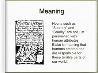 Meaning
Nouns such as
“Secresy” and
“Cruelty” are not just
personified with
human attributes.
Blake is meaning that
humans created and
are responsible for
these terrible parts of
our world.
 
