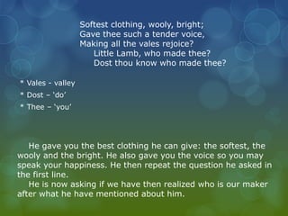 Softest clothing, wooly, bright; 
Gave thee such a tender voice, 
Making all the vales rejoice? 
Little Lamb, who made thee? 
Dost thou know who made thee? 
* Vales - valley 
* Dost – ‘do’ 
* Thee – ‘you’ 
He gave you the best clothing he can give: the softest, the 
wooly and the bright. He also gave you the voice so you may 
speak your happiness. He then repeat the question he asked in 
the first line. 
He is now asking if we have then realized who is our maker 
after what he have mentioned about him. 
 