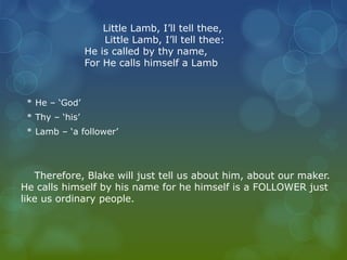 Little Lamb, I’ll tell thee, 
Little Lamb, I’ll tell thee: 
He is called by thy name, 
For He calls himself a Lamb 
* He – ‘God’ 
* Thy – ‘his’ 
* Lamb – ‘a follower’ 
Therefore, Blake will just tell us about him, about our maker. 
He calls himself by his name for he himself is a FOLLOWER just 
like us ordinary people. 
 
