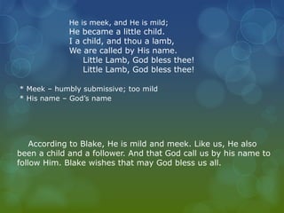 He is meek, and He is mild; 
He became a little child. 
I a child, and thou a lamb, 
We are called by His name. 
Little Lamb, God bless thee! 
Little Lamb, God bless thee! 
* Meek – humbly submissive; too mild 
* His name – God’s name 
According to Blake, He is mild and meek. Like us, He also 
been a child and a follower. And that God call us by his name to 
follow Him. Blake wishes that may God bless us all. 
