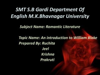 SMT S.B Gardi Department Of
English M.K.Bhavnagar University
Subject Name: Romantic Literature
Topic Name: An introduction to William Blake
Prepared By: Ruchita
Jeel
Krishna
Prakruti
 