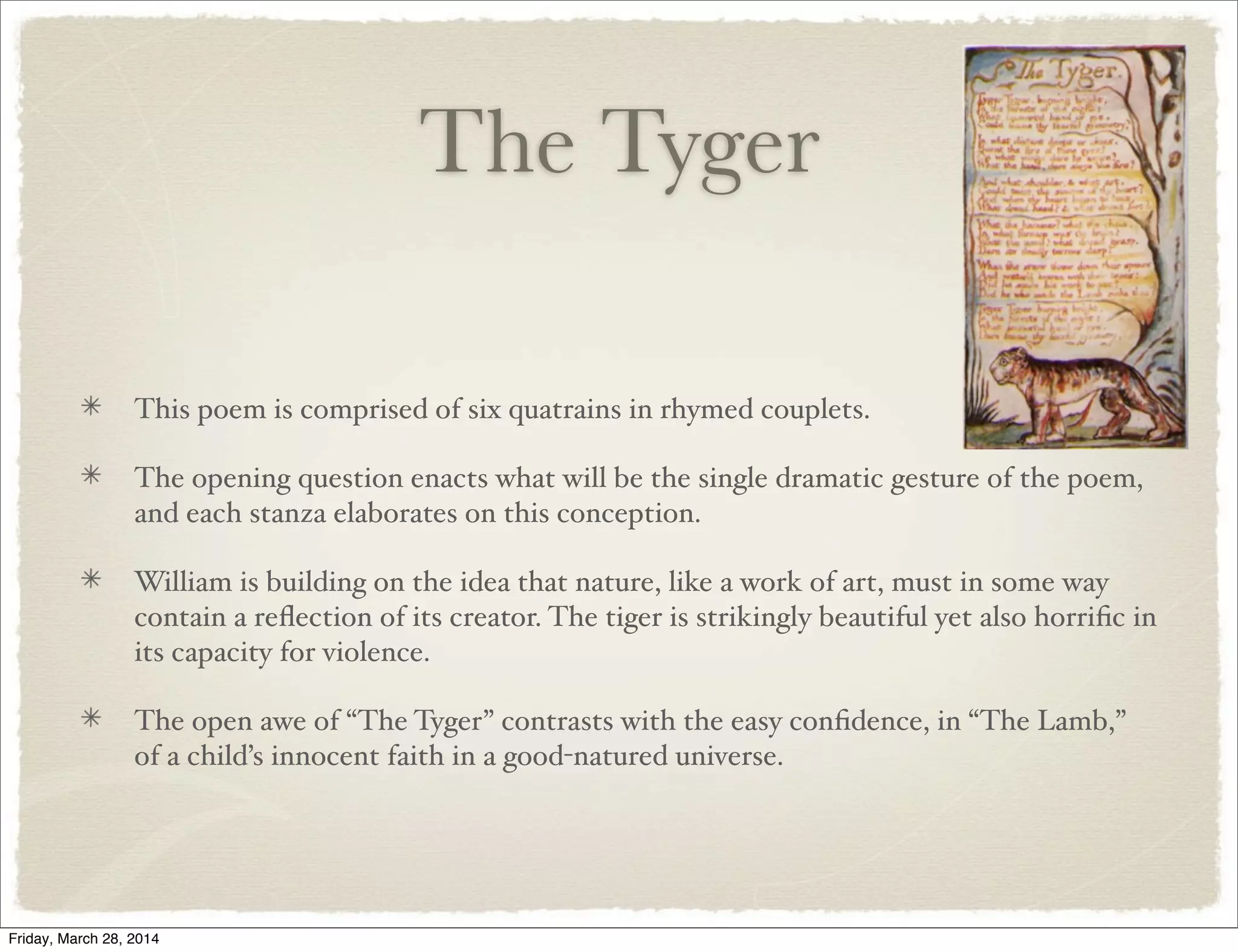 The Tyger
This poem is comprised of six quatrains in rhymed couplets.
The opening question enacts what will be the single dramatic gesture of the poem,
and each stanza elaborates on this conception.
William is building on the idea that nature, like a work of art, must in some way
contain a reﬂection of its creator. The tiger is strikingly beautiful yet also horriﬁc in
its capacity for violence.
The open awe of “The Tyger” contrasts with the easy conﬁdence, in “The Lamb,”
of a child’s innocent faith in a good-natured universe.
Friday, March 28, 2014
 