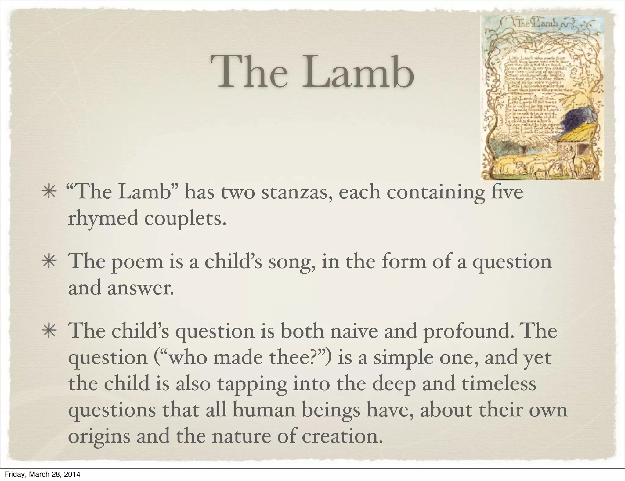 The Lamb
“The Lamb” has two stanzas, each containing ﬁve
rhymed couplets.
The poem is a child’s song, in the form of a question
and answer.
The child’s question is both naive and profound. The
question (“who made thee?”) is a simple one, and yet
the child is also tapping into the deep and timeless
questions that all human beings have, about their own
origins and the nature of creation.
Friday, March 28, 2014
 