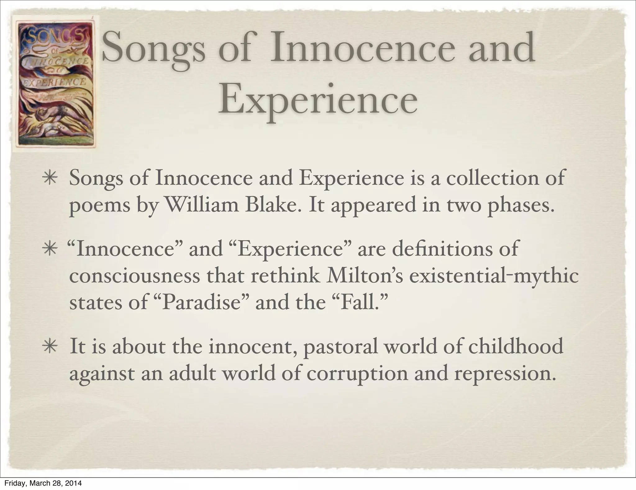 Songs of Innocence and
Experience
Songs of Innocence and Experience is a collection of
poems by William Blake. It appeared in two phases.
“Innocence” and “Experience” are deﬁnitions of
consciousness that rethink Milton’s existential-mythic
states of “Paradise” and the “Fall.”
It is about the innocent, pastoral world of childhood
against an adult world of corruption and repression.
Friday, March 28, 2014
 