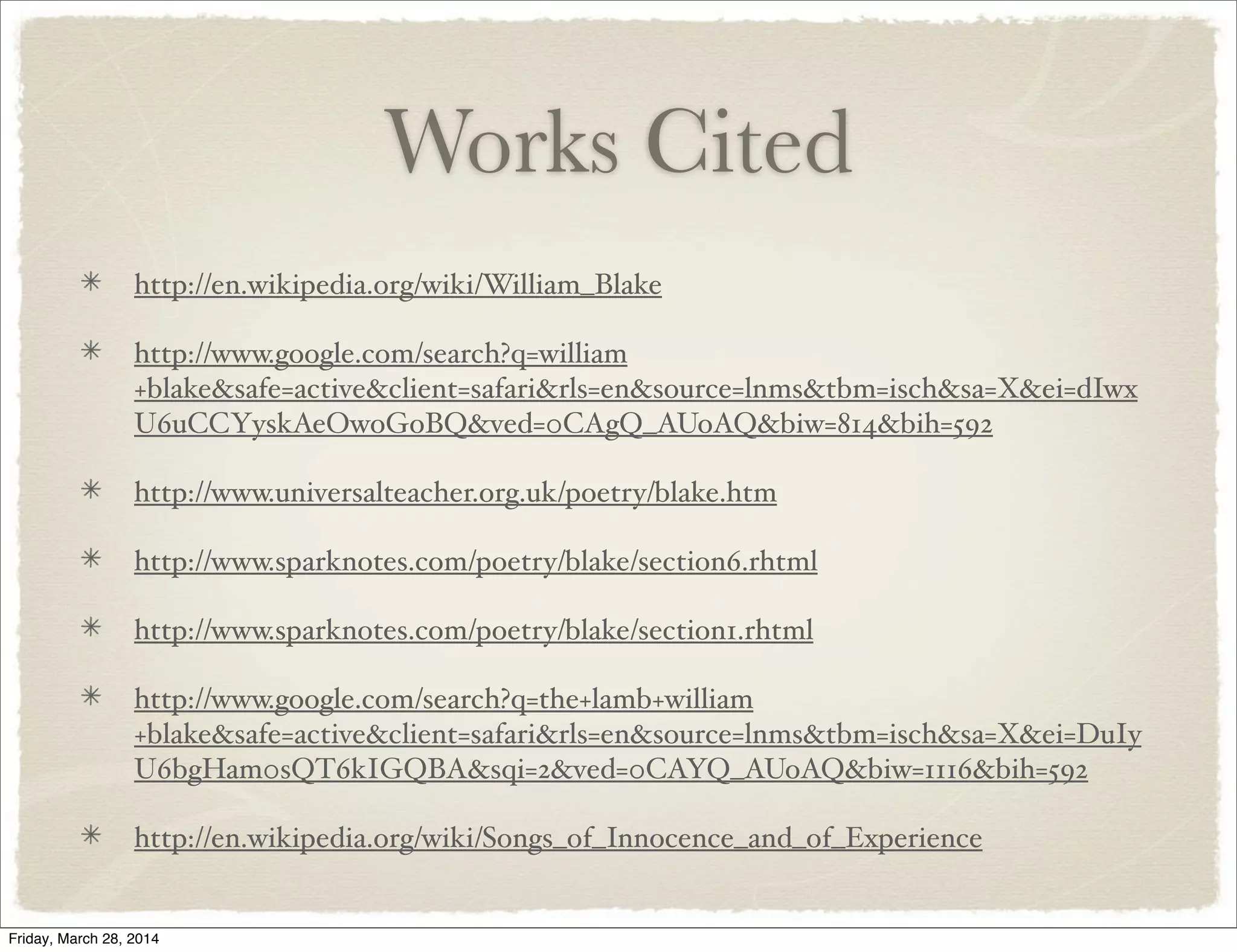 Works Cited
http://en.wikipedia.org/wiki/William_Blake
http://www.google.com/search?q=william
+blake&safe=active&client=safari&rls=en&source=lnms&tbm=isch&sa=X&ei=dIwx
U6uCCYyskAeOwoGoBQ&ved=0CAgQ_AUoAQ&biw=814&bih=592
http://www.universalteacher.org.uk/poetry/blake.htm
http://www.sparknotes.com/poetry/blake/section6.rhtml
http://www.sparknotes.com/poetry/blake/section1.rhtml
http://www.google.com/search?q=the+lamb+william
+blake&safe=active&client=safari&rls=en&source=lnms&tbm=isch&sa=X&ei=DuIy
U6bgHam0sQT6kIGQBA&sqi=2&ved=0CAYQ_AUoAQ&biw=1116&bih=592
http://en.wikipedia.org/wiki/Songs_of_Innocence_and_of_Experience
Friday, March 28, 2014
 
