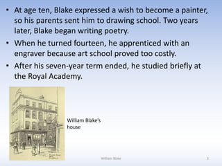 • At age ten, Blake expressed a wish to become a painter,
so his parents sent him to drawing school. Two years
later, Blake began writing poetry.
• When he turned fourteen, he apprenticed with an
engraver because art school proved too costly.
• After his seven-year term ended, he studied briefly at
the Royal Academy.
William Blake’s
house
William Blake 3
 
