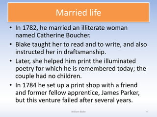 Married life
• In 1782, he married an illiterate woman
named Catherine Boucher.
• Blake taught her to read and to write, and also
instructed her in draftsmanship.
• Later, she helped him print the illuminated
poetry for which he is remembered today; the
couple had no children.
• In 1784 he set up a print shop with a friend
and former fellow apprentice, James Parker,
but this venture failed after several years.
William Blake 4
 