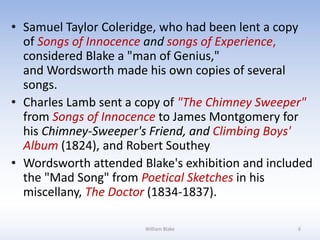 • Samuel Taylor Coleridge, who had been lent a copy
of Songs of Innocence and songs of Experience,
considered Blake a "man of Genius,"
and Wordsworth made his own copies of several
songs.
• Charles Lamb sent a copy of "The Chimney Sweeper"
from Songs of Innocence to James Montgomery for
his Chimney-Sweeper's Friend, and Climbing Boys'
Album (1824), and Robert Southey
• Wordsworth attended Blake's exhibition and included
the "Mad Song" from Poetical Sketches in his
miscellany, The Doctor (1834-1837).
William Blake 6
 