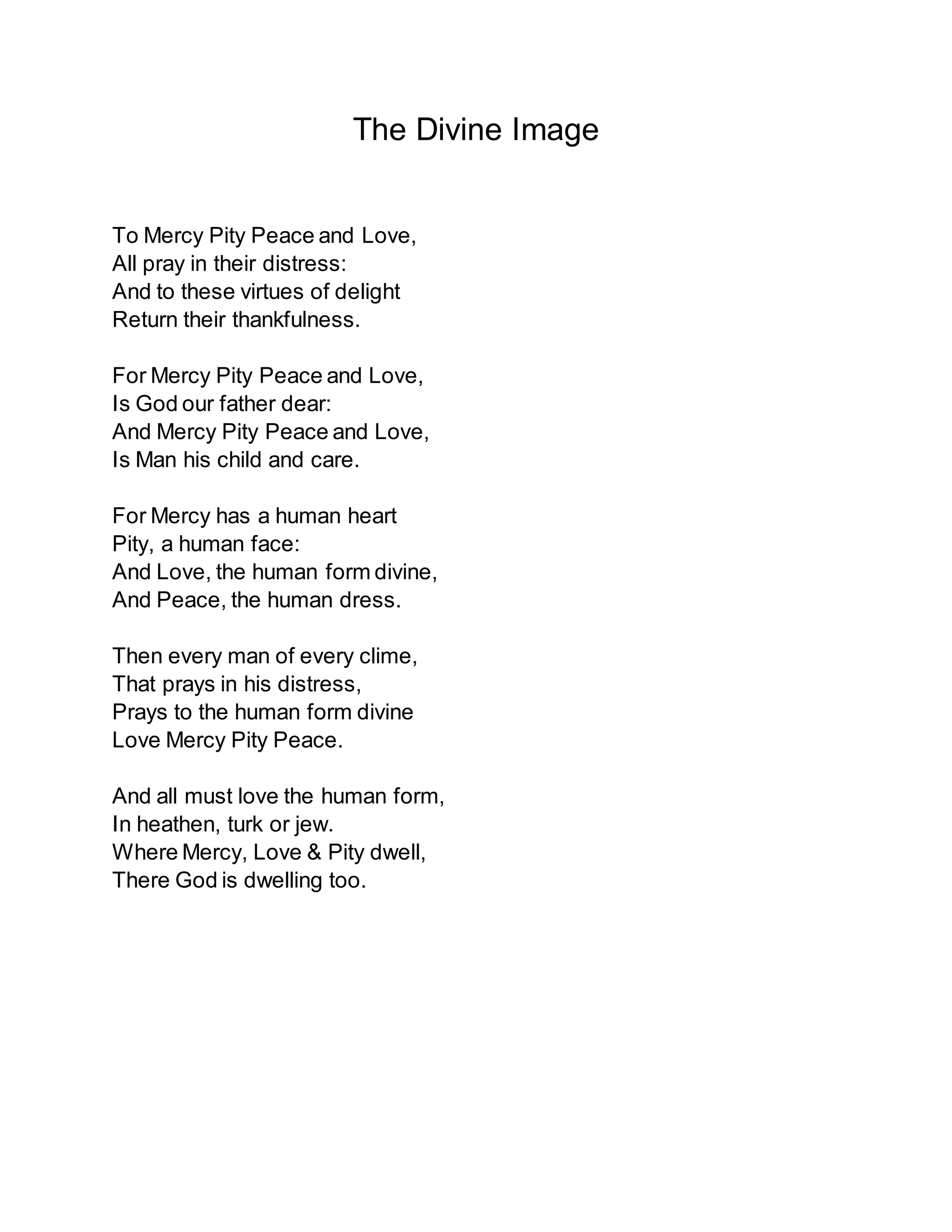 The Divine Image
To Mercy Pity Peace and Love,
All pray in their distress:
And to these virtues of delight
Return their thankfulness.
For Mercy Pity Peace and Love,
Is God our father dear:
And Mercy Pity Peace and Love,
Is Man his child and care.
For Mercy has a human heart
Pity, a human face:
And Love, the human form divine,
And Peace, the human dress.
Then every man of every clime,
That prays in his distress,
Prays to the human form divine
Love Mercy Pity Peace.
And all must love the human form,
In heathen, turk or jew.
Where Mercy, Love & Pity dwell,
There God is dwelling too.
