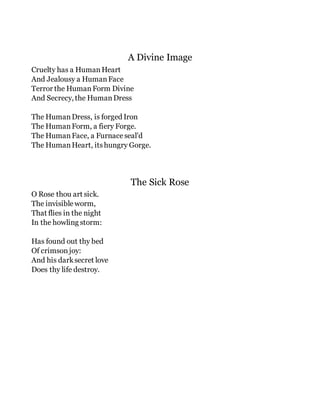 A Divine Image
Cruelty has a HumanHeart
And Jealousy a HumanFace
Terror the HumanForm Divine
And Secrecy, the HumanDress
The HumanDress, is forged Iron
The HumanForm, a fiery Forge.
The HumanFace, a Furnaceseal'd
The HumanHeart, itshungry Gorge.
The Sick Rose
O Rose thou art sick.
The invisibleworm,
That flies in the night
In the howling storm:
Has found out thy bed
Of crimsonjoy:
And his darksecret love
Does thy life destroy.