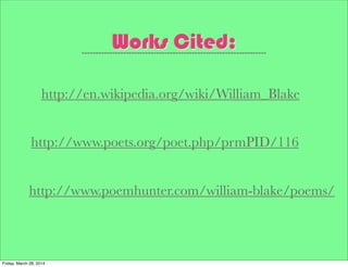 Works Cited:
http://www.poets.org/poet.php/prmPID/116
http://en.wikipedia.org/wiki/William_Blake
http://www.poemhunter.com/william-blake/poems/
Friday, March 28, 2014
 