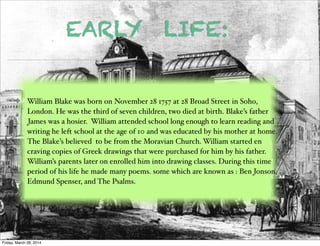 EARLY LIFE:
William Blake was born on November 28 1757 at 28 Broad Street in Soho,
London. He was the third of seven children, two died at birth. Blake’s father
James was a hosier. William attended school long enough to learn reading and
writing he left school at the age of 10 and was educated by his mother at home.
The Blake’s believed to be from the Moravian Church. William started en
craving copies of Greek drawings that were purchased for him by his father.
William’s parents later on enrolled him into drawing classes. During this time
period of his life he made many poems. some which are known as : Ben Jonson,
Edmund Spenser, and The Psalms.
Friday, March 28, 2014
 