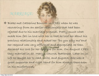MARRIAGE:
Blake met Catherine Boucher in 1782 when he was
recovering from an earlier relationship that had been
rejected due to his marriage proposal. Pretty much what
made him fall in love with her is that he told her about his
previous relationship and asked her “Do you pity me”and
her respond was very affirmed and appropriate. he then
declared his love for her and she for him. On August 1782
they married in St. Mary’s Church, Battersea. Later on in
life he taught her to read, write, and engrave. She was a
great supporter and right hand for him always there even
in his misfortunes.
Friday, March 28, 2014
 