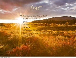 DAY
The Sun arises in the East,
Cloth'd in robes of blood and
gold;
Swords and spears and wrath
increase
All around his bosom roll'd
Crown'd with warlike fires and
raging desires.
Friday, March 28, 2014
 