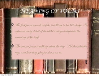 MEANING OF POEMS
The first poem sounds as if he is talking to his little baby. He
expresses every detail of the child and goes deep into the
meaning of life itself.
The second poem is talking about the day. He describes the
rays and how they glimpse down on us.
Friday, March 28, 2014
 