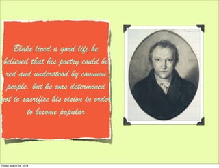 Blake lived a good life he
believed that his poetry could be
red and understood by common
people, but he was determined
not to sacrifice his vision in order
to become popular
Friday, March 28, 2014
 
